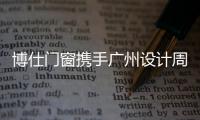 博仕門窗攜手廣州設(shè)計周，助推家裝設(shè)計行業(yè)持續(xù)發(fā)展！