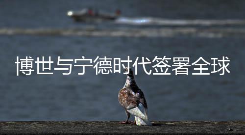 博世與寧德時代簽署全球后市場戰略合作諒解備忘錄