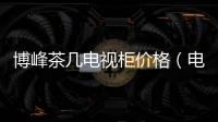 博峰茶幾電視柜價格（電視柜價格）