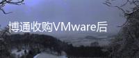 博通收購VMware后，發布裁員計劃！
