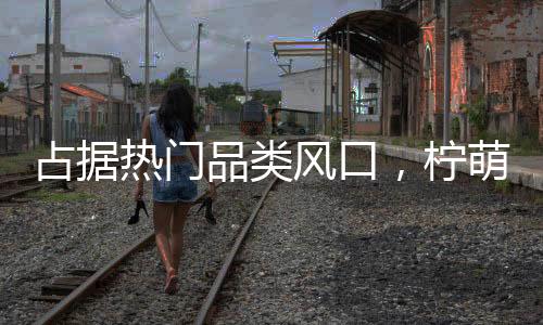 占據熱門品類風口，檸萌多小青檸順勢而生，強勢突圍！