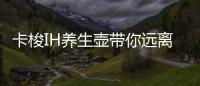 卡梭IH養生壺帶你遠離健康焦慮,玩轉潮式養生