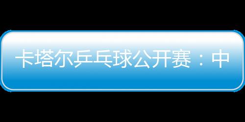 卡塔爾乒乓球公開賽：中國五虎場場面臨惡戰