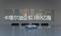 卡塔爾油企擬380億海南投建烯烴合資廠