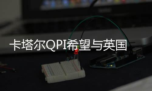 卡塔爾QPI希望與英國公司延長北美洲合作