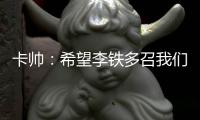 卡帥：希望李鐵多召我們的隊(duì)員 假期回意大利陪家人