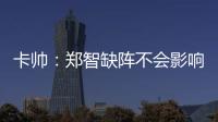 卡帥：鄭智缺陣不會(huì)影響我們 足球圈對(duì)奧運(yùn)會(huì)有點(diǎn)低估