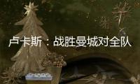 盧卡斯：戰勝曼城對全隊來說是一個難忘的夜晚，是一場偉大的比賽