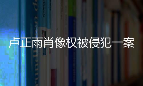 盧正雨肖像權(quán)被侵犯一案終審勝訴：我們贏(yíng)了！