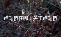 盧溝橋在哪（關于盧溝橋在哪的基本情況說明介紹）