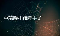 盧婧媛和誰牽手了   牽手成功后男嘉賓被無數網友吐槽