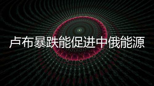 盧布暴跌能促進(jìn)中俄能源合作嗎？