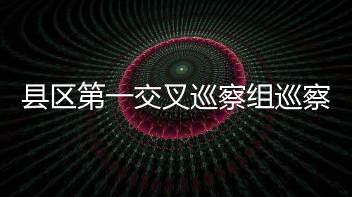 縣區第一交叉巡察組巡察縣委辦公室工作動員會召開