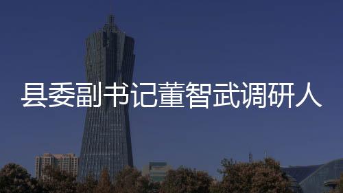 縣委副書記董智武調(diào)研人事勞動(dòng)社會(huì)保障及民政工作