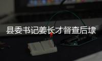 縣委書記姜長才督查后埭口片項目建設