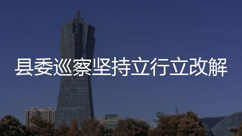 縣委巡察堅(jiān)持立行立改解民憂(yōu)