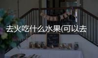 去火吃什么水果(可以去火的水果有哪些)