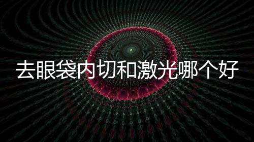 去眼袋內切和激光哪個好？激光去眼袋有傷口嗎？