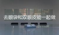 去眼袋和雙眼皮能一起做嗎