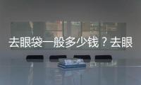 去眼袋一般多少錢？去眼袋手術要注意什么？