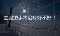 去眼袋手術治療好不好？去眼袋手術治療怎么樣？