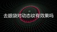 去眼袋對動態(tài)紋有效果嗎？去眼袋能去除黑眼圈嗎？