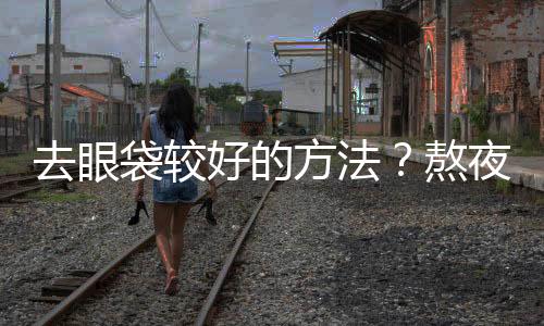 去眼袋較好的方法？熬夜會有眼袋嗎？