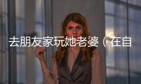 去朋友家玩她老婆（在自己家里玩朋友妻子）