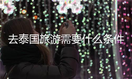 去泰國旅游需要什么條件（去泰國旅游需要什么手續）