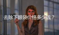 去除下眼袋價格多少錢？去除下眼袋后會不會復發？
