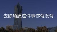 去除角質這件事你有沒有認真去做？沒有的話你的皮膚總是好不了