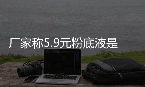 廠家稱5.9元粉底液是活動價 網友：便宜的不敢用