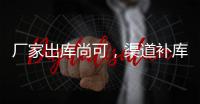 廠家出庫尚可，渠道補庫增加,市場研究