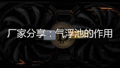 廠家分享：氣浮池的作用是什么意思（氣浮池的工作原理）