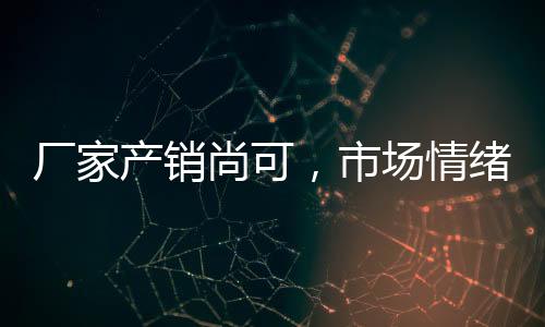 廠家產(chǎn)銷尚可，市場(chǎng)情緒一般！,市場(chǎng)研究