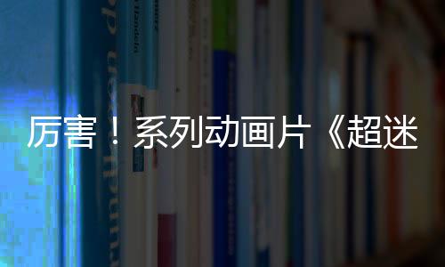 厲害！系列動畫片《超迷你戰士》點擊量累計破10億！