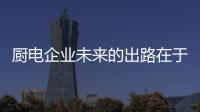 廚電企業未來的出路在于 找準用戶需求解決用戶痛點