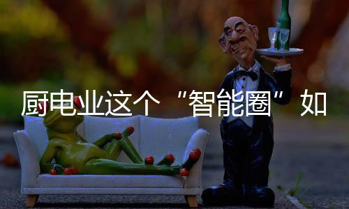 廚電業這個“智能圈”如何越畫越大？
