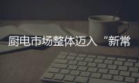 廚電市場整體邁入“新常態”，新興品類高速增長