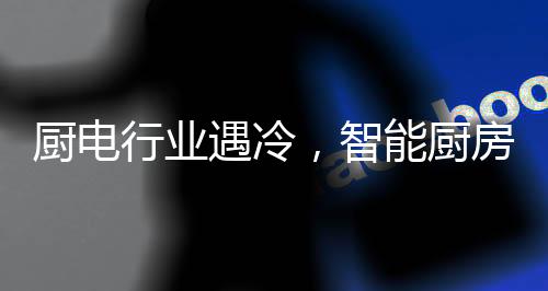 廚電行業遇冷，智能廚房或成突破口