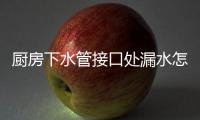 廚房下水管接口處漏水怎么處理（廚房下水管）