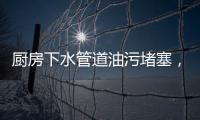廚房下水管道油污堵塞，廚房下水道油污堵塞五大解決妙招