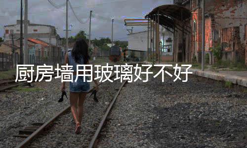 廚房墻用玻璃好不好  公開式廚房墻面用烤漆玻璃合適嗎,行業資訊