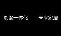 廚餐一體化——未來家居設計的大趨勢