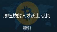 厚植技能人才沃土 弘揚企業工匠精神