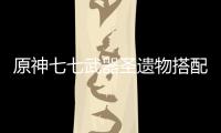 原神七七武器圣遺物搭配（原神七七圣遺物及武器搭配攻略）