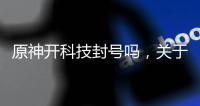 原神開科技封號(hào)嗎，關(guān)于原神怎么開科技軟件賬號(hào)詳細(xì)情況