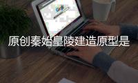原創秦始皇陵建造原型是什么？兵馬俑又是怎樣制作的？
