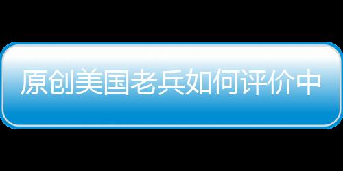 原創(chuàng)美國老兵如何評價中國志愿軍?語氣里流露敬佩:他們從不畏懼死亡