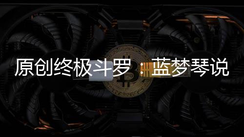 原創終極斗羅：藍夢琴說自己只能活50歲，其實是在試探錢磊